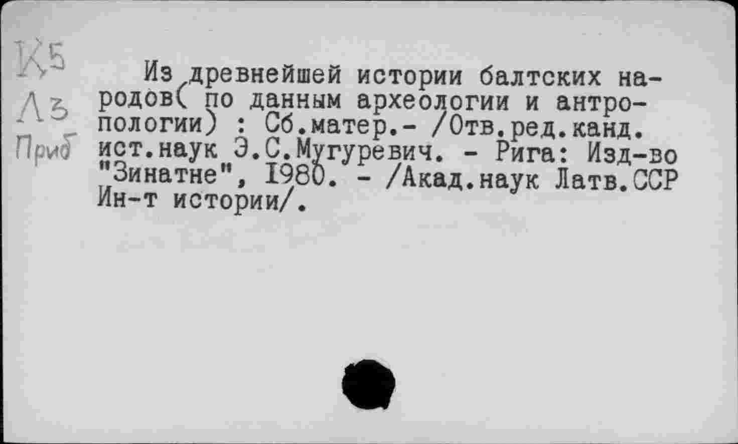 ﻿Из древнейшей истории балтских народові по данным археологии и антропологии) : Сб.матер,- /Отв.ред.канд.
При$ ист.наук Э.С.Мугуревич. - Рига: Изд-во "Зинатне", 1980. - /Акад.наук Латв.ССР Ин-т истории/.